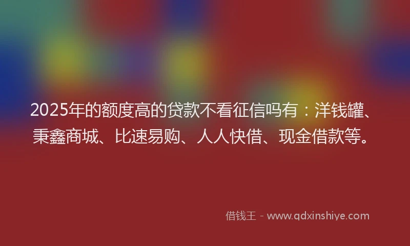 2025年的额度高的贷款不看征信吗有：洋钱罐、秉鑫商城、比速易购、人人快借、现金借款等。