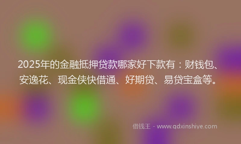 2025年的金融抵押贷款哪家好下款有：财钱包、安逸花、现金侠快借通、好期贷、易贷宝盒等。