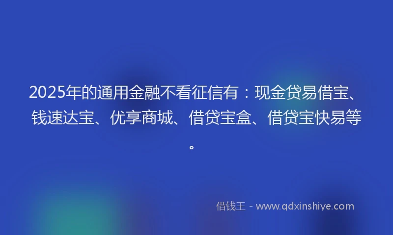2025年的通用金融不看征信有：现金贷易借宝、钱速达宝、优享商城、借贷宝盒、借贷宝快易等。