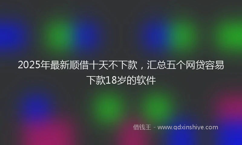 2025年最新顺借十天不下款，汇总五个网贷容易下款18岁的软件