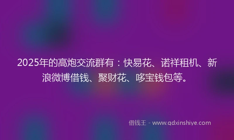 2025年的高炮交流群有：快易花、诺祥租机、新浪微博借钱、聚财花、哆宝钱包等。