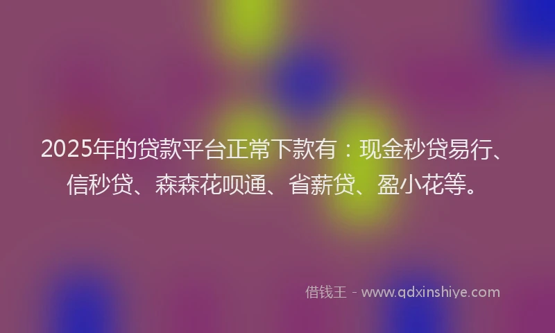 2025年的贷款平台正常下款有：现金秒贷易行、信秒贷、森森花呗通、省薪贷、盈小花等。