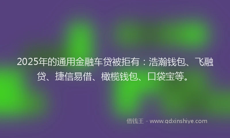 2025年的通用金融车贷被拒有：浩瀚钱包、飞融贷、捷信易借、橄榄钱包、口袋宝等。