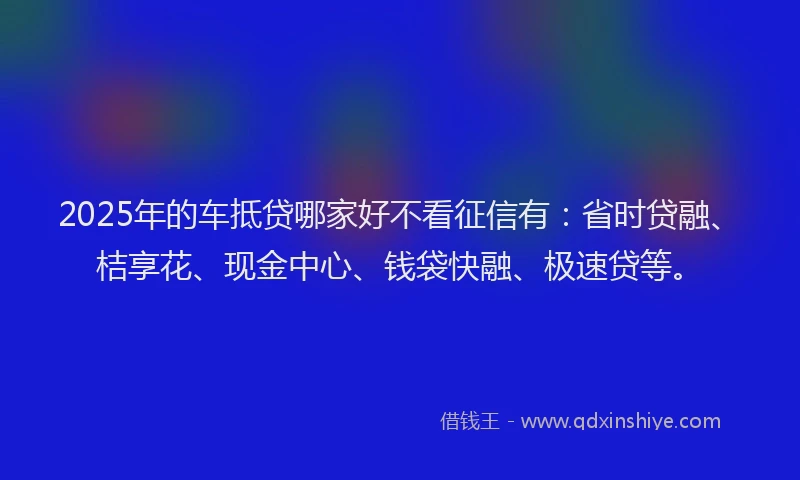 2025年的车抵贷哪家好不看征信有：省时贷融、桔享花、现金中心、钱袋快融、极速贷等。