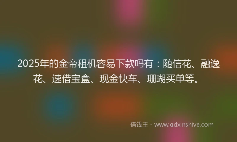 2025年的金帝租机容易下款吗有：随信花、融逸花、速借宝盒、现金快车、珊瑚买单等。