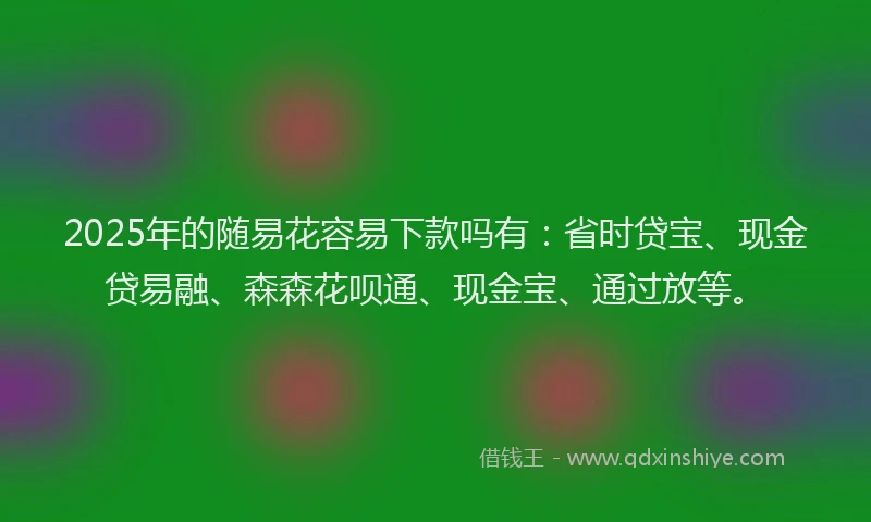 2025年的随易花容易下款吗有：省时贷宝、现金贷易融、森森花呗通、现金宝、通过放等。