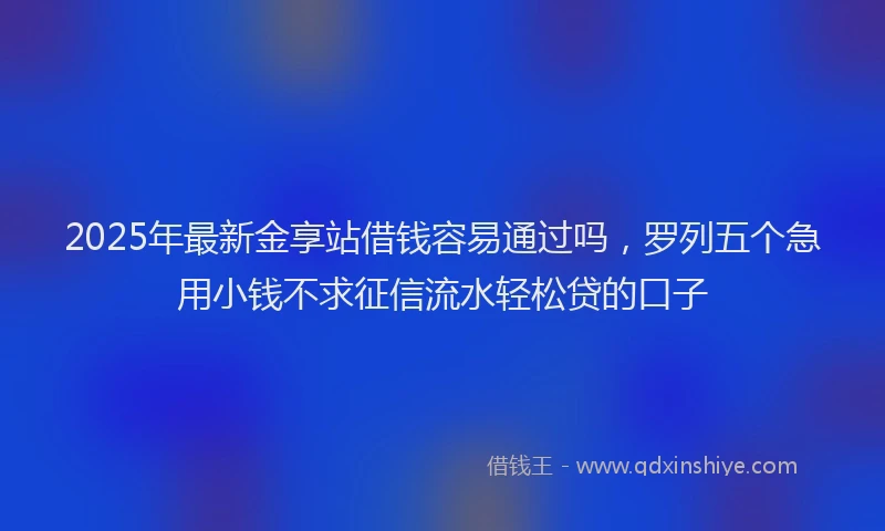 2025年最新金享站借钱容易通过吗，罗列五个急用小钱不求征信流水轻松贷的口子