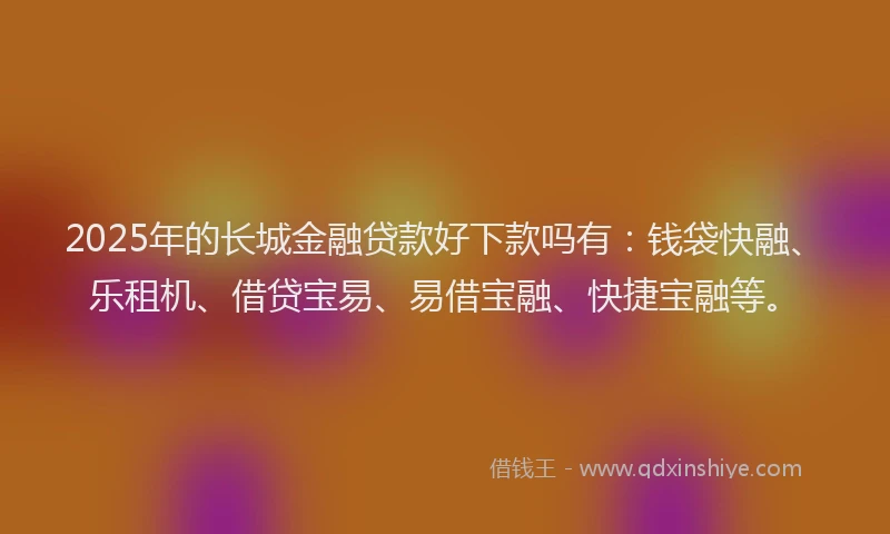 2025年的长城金融贷款好下款吗有：钱袋快融、乐租机、借贷宝易、易借宝融、快捷宝融等。
