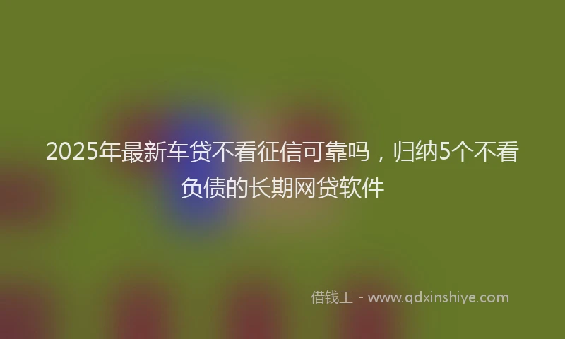 2025年最新车贷不看征信可靠吗，归纳5个不看负债的长期网贷软件