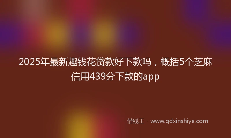 2025年最新趣钱花贷款好下款吗，概括5个芝麻信用439分下款的app