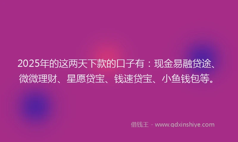 2025年的这两天下款的口子有：现金易融贷途、微微理财、星愿贷宝、钱速贷宝、小鱼钱包等。