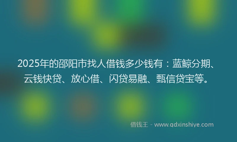 2025年的邵阳市找人借钱多少钱有：蓝鲸分期、云钱快贷、放心借、闪贷易融、甄信贷宝等。