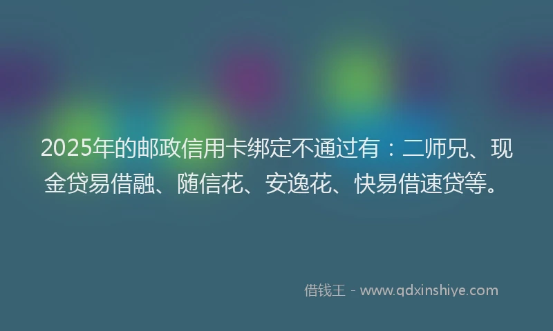 2025年的邮政信用卡绑定不通过有：二师兄、现金贷易借融、随信花、安逸花、快易借速贷等。