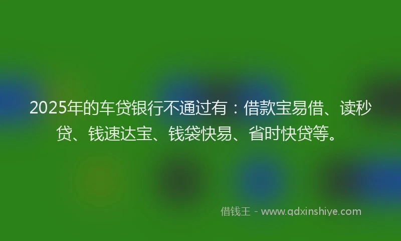 2025年的车贷银行不通过有：借款宝易借、读秒贷、钱速达宝、钱袋快易、省时快贷等。