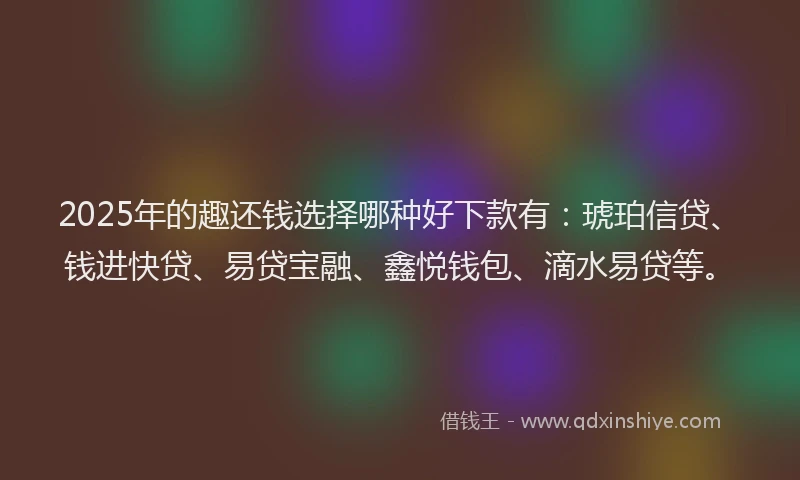 2025年的趣还钱选择哪种好下款有：琥珀信贷、钱进快贷、易贷宝融、鑫悦钱包、滴水易贷等。