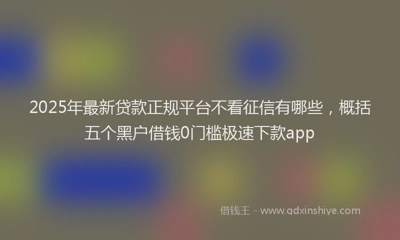 2025年最新贷款正规平台不看征信有哪些，概括五个黑户借钱0门槛极速下款app
