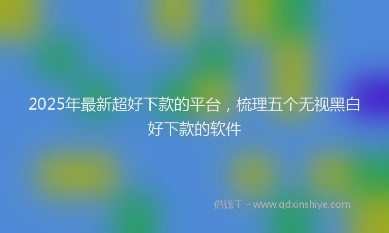 2025年最新超好下款的平台，梳理五个无视黑白好下款的软件