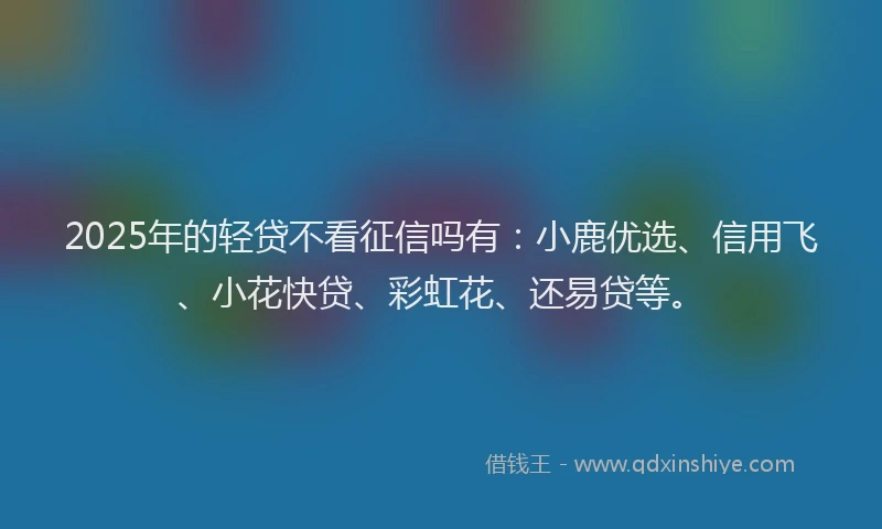 2025年的轻贷不看征信吗有：小鹿优选、信用飞、小花快贷、彩虹花、还易贷等。