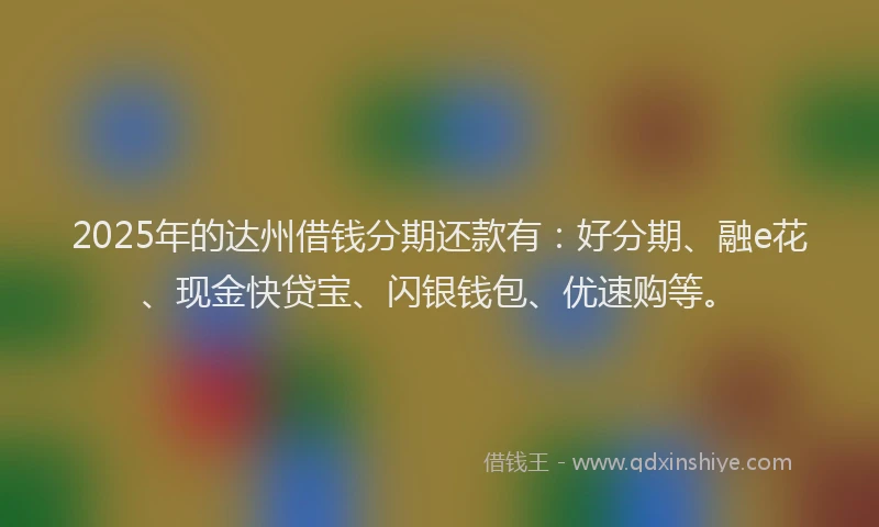 2025年的达州借钱分期还款有：好分期、融e花、现金快贷宝、闪银钱包、优速购等。