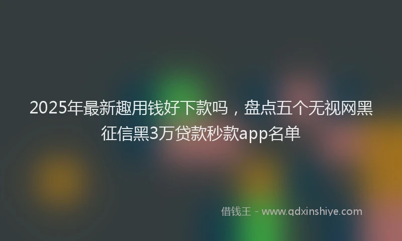 2025年最新趣用钱好下款吗，盘点五个无视网黑征信黑3万贷款秒款app名单