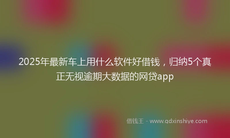 2025年最新车上用什么软件好借钱,归纳5个真正无视逾期大数据的网贷app