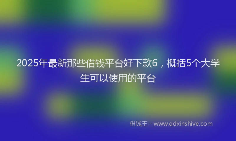 2025年最新那些借钱平台好下款6，概括5个大学生可以使用的平台