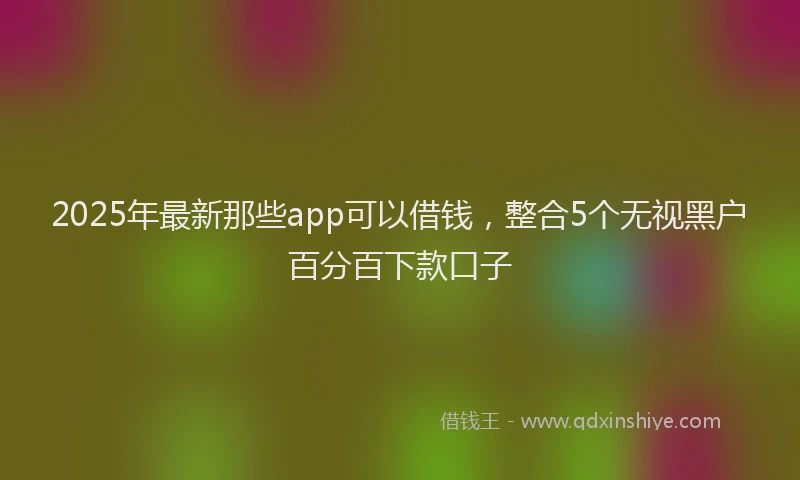 2025年最新那些app可以借钱，整合5个无视黑户百分百下款口子