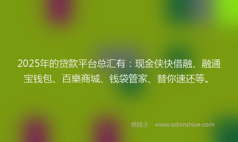 2025年的贷款平台总汇有：现金侠快借融、融通宝钱包、百樂商城、钱袋管家、替你速还等。