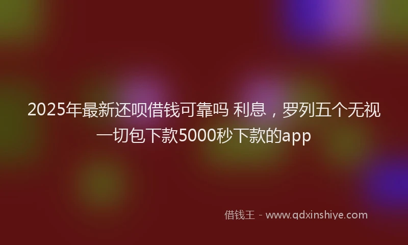 2025年最新还呗借钱可靠吗 利息，罗列五个无视一切包下款5000秒下款的app