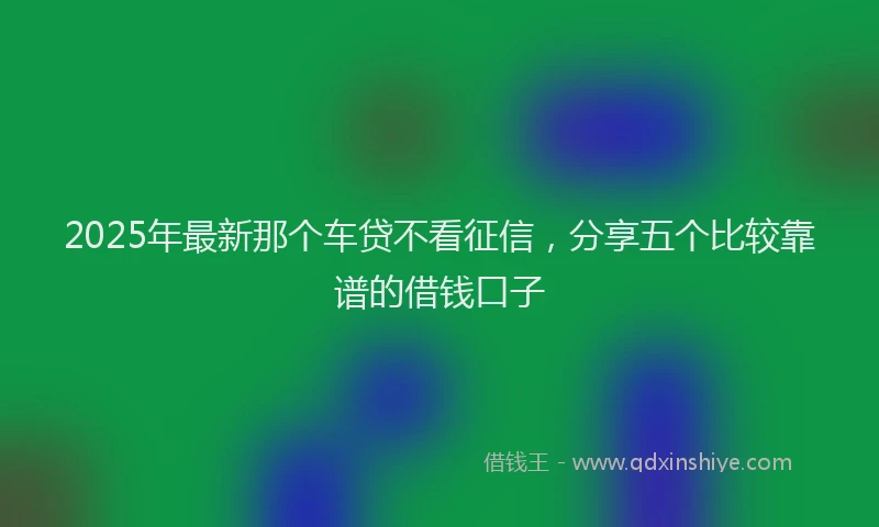 2025年最新那个车贷不看征信，分享五个比较靠谱的借钱口子