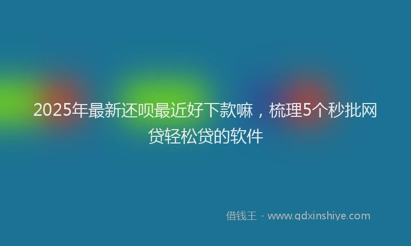 2025年最新还呗最近好下款嘛，梳理5个秒批网贷轻松贷的软件