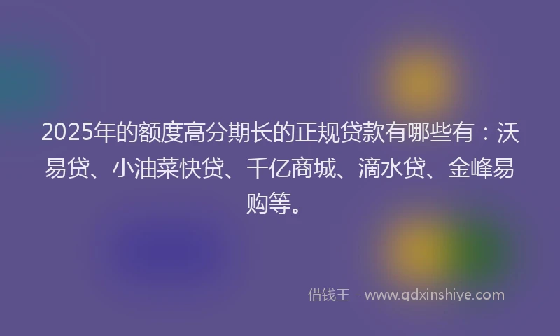 2025年的额度高分期长的正规贷款有哪些有：沃易贷、小油菜快贷、千亿商城、滴水贷、金峰易购等。