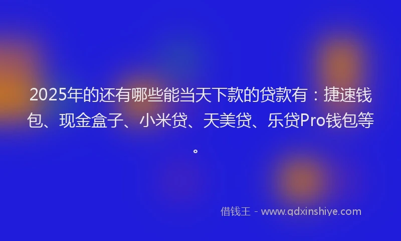 2025年的还有哪些能当天下款的贷款有：捷速钱包、现金盒子、小米贷、天美贷、乐贷Pro钱包等。