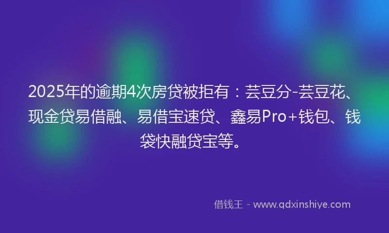 2025年的逾期4次房贷被拒有：芸豆分-芸豆花、现金贷易借融、易借宝速贷、鑫易Pro+钱包、钱袋快融贷宝等。