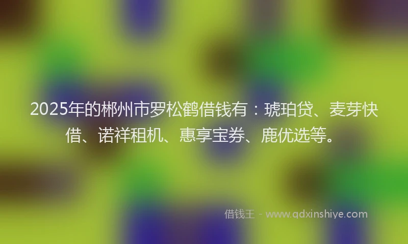 2025年的郴州市罗松鹤借钱有：琥珀贷、麦芽快借、诺祥租机、惠享宝券、鹿优选等。