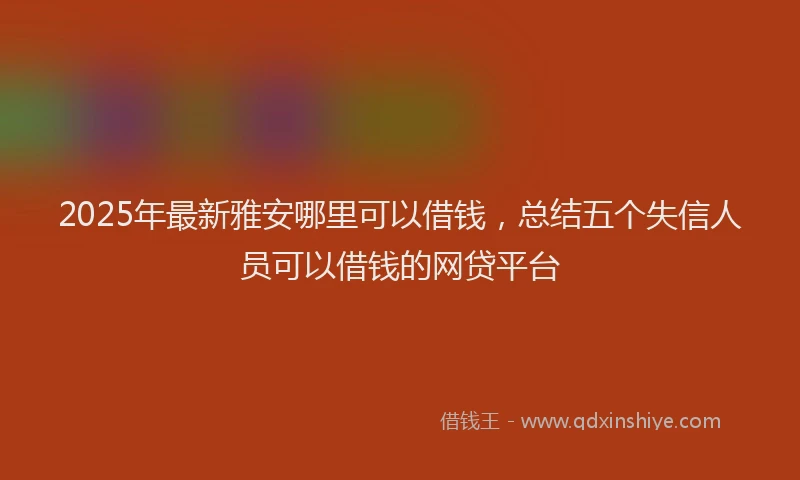 2025年最新雅安哪里可以借钱，总结五个失信人员可以借钱的网贷平台