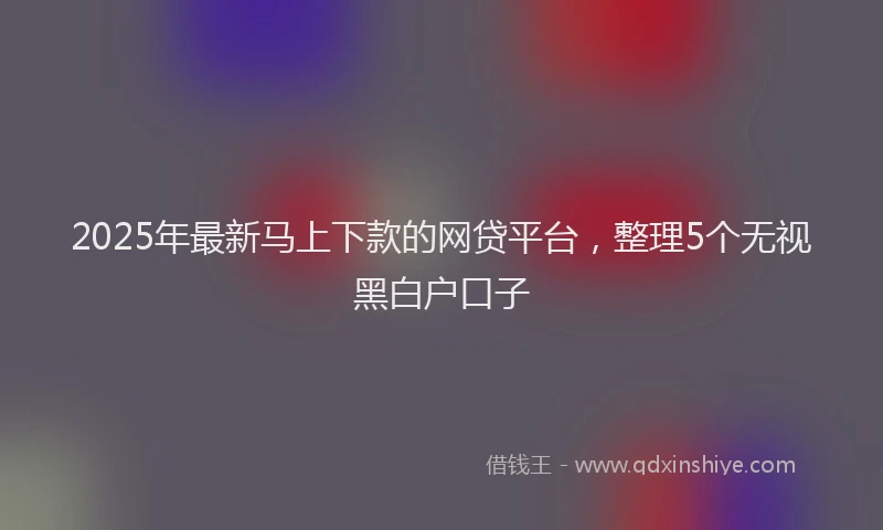 2025年最新马上下款的网贷平台，整理5个无视黑白户口子