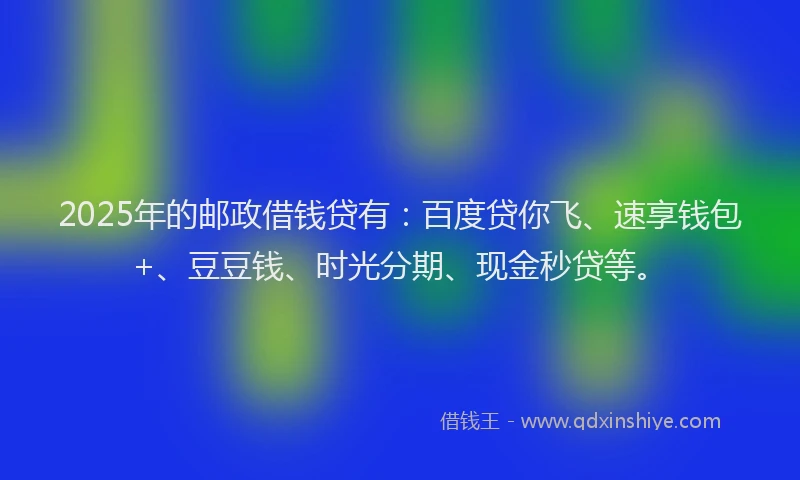 2025年的邮政借钱贷有：百度贷你飞、速享钱包+、豆豆钱、时光分期、现金秒贷等。