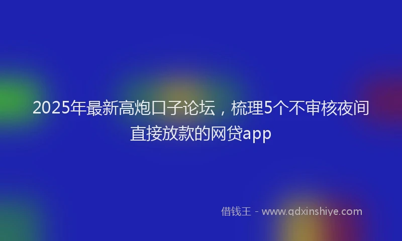 2025年最新高炮口子论坛，梳理5个不审核夜间直接放款的网贷app