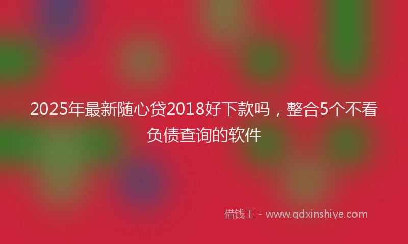 2025年最新随心贷2018好下款吗，整合5个不看负债查询的软件