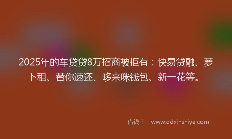 2025年的车贷贷8万招商被拒有：快易贷融、萝卜租、替你速还、哆来咪钱包、新一花等。