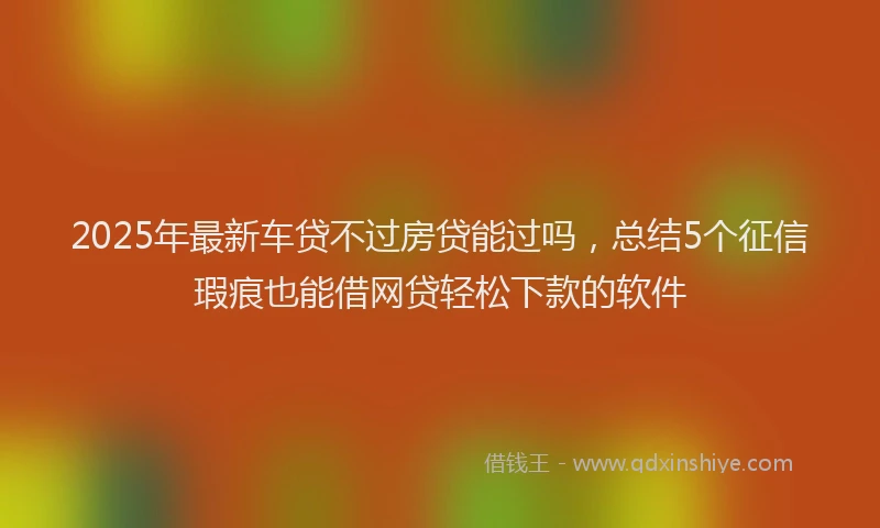 2025年最新车贷不过房贷能过吗，总结5个征信瑕疵也能借网贷轻松下款的软件