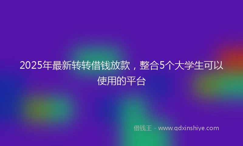 2025年最新转转借钱放款，整合5个大学生可以使用的平台