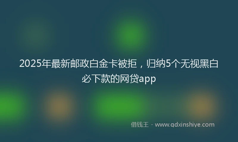 2025年最新邮政白金卡被拒，归纳5个无视黑白必下款的网贷app