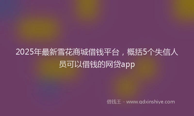 2025年最新雪花商城借钱平台，概括5个失信人员可以借钱的网贷app