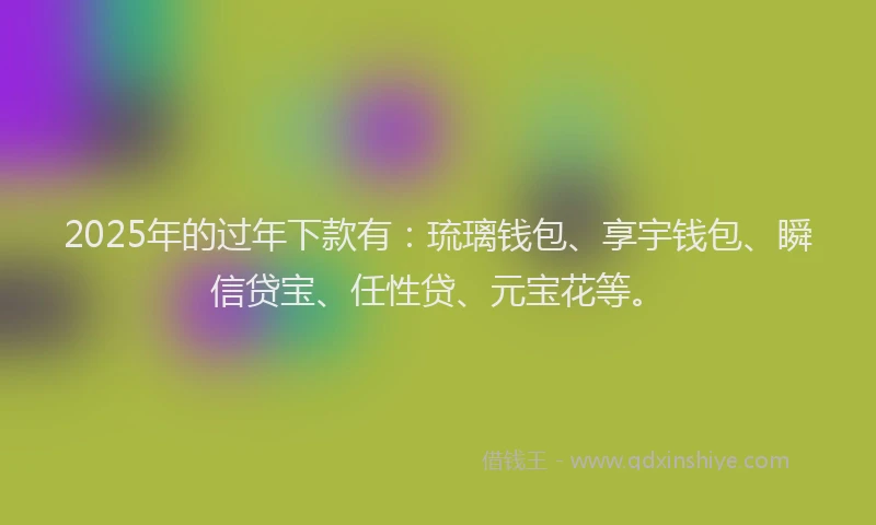 2025年的过年下款有：琉璃钱包、享宇钱包、瞬信贷宝、任性贷、元宝花等。