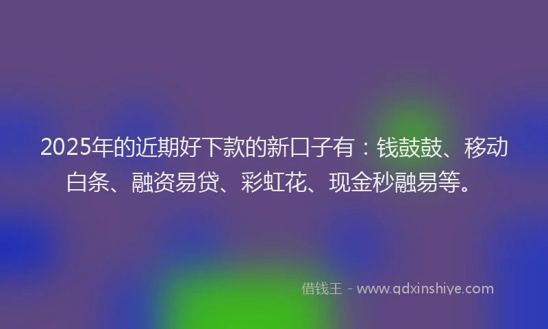 2025年的近期好下款的新口子有：钱鼓鼓、移动白条、融资易贷、彩虹花、现金秒融易等。