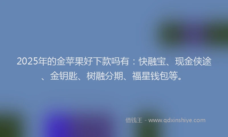 2025年的金苹果好下款吗有：快融宝、现金侠途、金钥匙、树融分期、福星钱包等。