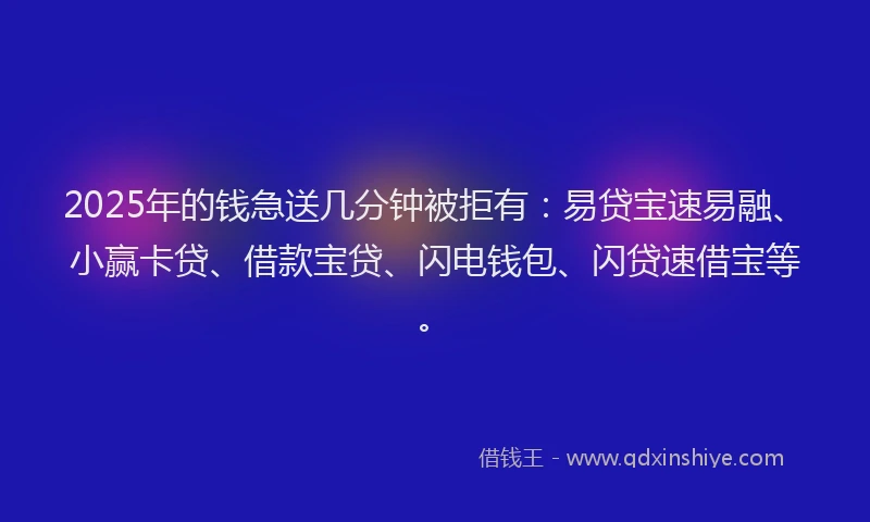 2025年的钱急送几分钟被拒有：易贷宝速易融、小赢卡贷、借款宝贷、闪电钱包、闪贷速借宝等。