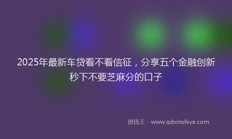 2025年最新车贷看不看信征，分享五个金融创新秒下不要芝麻分的口子
